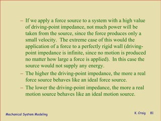 Mechanical System Modeling K. Craig 81
– If we apply a force source to a system with a high value
of driving-point impedance, not much power will be
taken from the source, since the force produces only a
small velocity. The extreme case of this would the
application of a force to a perfectly rigid wall (driving-
point impedance is infinite, since no motion is produced
no matter how large a force is applied). In this case the
source would not supply any energy.
– The higher the driving-point impedance, the more a real
force source behaves like an ideal force source.
– The lower the driving-point impedance, the more a real
motion source behaves like an ideal motion source.
 