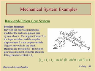 Mechanical System Modeling K. Craig 83
Mechanical System Examples
Problem Statement
Develop the equivalent rotational
model of the rack-and-pinion gear
system shown. The applied torque T is
the input variable, and the angular
displacement θ is the output variable.
Neglect any twist in the shaft.
Bearings are frictionless. The pinion
gear mass moment of inertia about its
CG (geometric center) is Ip.
( )2 2 2
m s p rI I I m R cR kR T+ + + θ + θ + θ =
Rack-and-Pinion Gear System
 