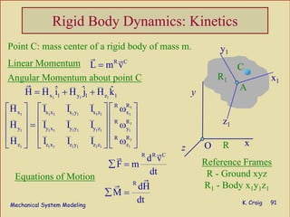 Mechanical System Modeling K. Craig 91
Rigid Body Dynamics: Kinetics
Linear Momentum
Angular Momentum about point C
Equations of Motion
Point C: mass center of a rigid body of mass m.
Reference Frames
R - Ground xyz
R1 - Body x1y1z1
R C
L m v= y1
y
z O
’
xR
x1
z1
R1
A
C
y1
1
1 1 1 1 1 1 1 1
1
1 1 1 1 1 1 1 1
1
1 1 1 1 1 1 1 1
RR
x x x x y x z x
RR
y y x y y y z y
RR
z z x z y z z z
H I I I
H I I I
H I I I
⎡ ⎤ ⎡ ⎤ ⎡ ⎤ω
⎢ ⎥ ⎢ ⎥ ⎢ ⎥
= ω⎢ ⎥ ⎢ ⎥ ⎢ ⎥
⎢ ⎥ ⎢ ⎥ ⎢ ⎥ω⎣ ⎦ ⎣ ⎦ ⎣ ⎦
1 1 1x 1 y 1 z 1
ˆ ˆ ˆH H i H j H k= + +
R R C
R
d v
F m
dt
dH
M
dt
∑ =
∑ =
 