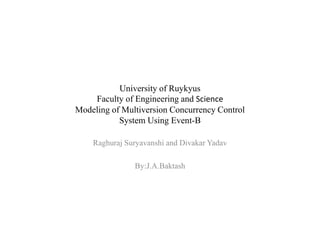 University of Ruykyus
Faculty of Engineering and Science
Modeling of Multiversion Concurrency Control
System Using Event-B
Raghuraj Suryavanshi and Divakar Yadav
By:J.A.Baktash
 