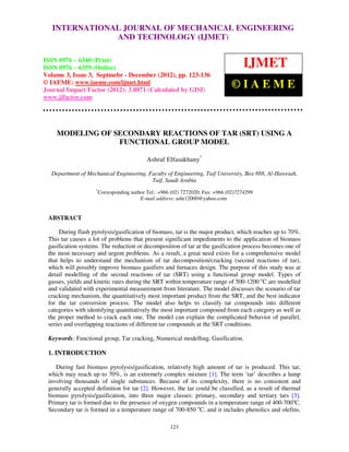 International Journal of Mechanical Engineering and Technology (IJMET), ISSN 0976 –
   INTERNATIONAL JOURNAL OF MECHANICAL ENGINEERING
 6340(Print), ISSN 0976 – 6359(Online) Volume 3, Issue 3, Sep- Dec (2012) © IAEME
                                AND TECHNOLOGY (IJMET)

ISSN 0976 – 6340 (Print)
ISSN 0976 – 6359 (Online)                                                             IJMET
Volume 3, Issue 3, Septmebr - December (2012), pp. 123-136
© IAEME: www.iaeme.com/ijmet.html
Journal Impact Factor (2012): 3.8071 (Calculated by GISI)
                                                                                 ©IAEME
www.jifactor.com




    MODELING OF SECONDARY REACTIONS OF TAR (SRT) USING A
                 FUNCTIONAL GROUP MODEL

                                             Ashraf Elfasakhany*

  Department of Mechanical Engineering, Faculty of Engineering, Taif University, Box 888, Al-Haweiah,
                                         Taif, Saudi Arabia
                    *
                        Corresponding author Tel.: +966 (02) 7272020; Fax: +966 (02)7274299
                                          E-mail address: ashr12000@yahoo.com


 ABSTRACT

      During flash pyrolysis/gasification of biomass, tar is the major product, which reaches up to 70%.
 This tar causes a lot of problems that present significant impediments to the application of biomass
 gasification systems. The reduction or decomposition of tar at the gasification process becomes one of
 the most necessary and urgent problems. As a result, a great need exists for a comprehensive model
 that helps to understand the mechanism of tar decomposition/cracking (second reactions of tar),
 which will possibly improve biomass gasifiers and furnaces design. The purpose of this study was at
 detail modelling of the second reactions of tar (SRT) using a functional group model. Types of
 gasses, yields and kinetic rates during the SRT within temperature range of 500-1200 oC are modelled
 and validated with experimental measurement from literature. The model discusses the scenario of tar
 cracking mechanism, the quantitatively most important product from the SRT, and the best indicator
 for the tar conversion process. The model also helps to classify tar compounds into different
 categories with identifying quantitatively the most important compound from each category as well as
 the proper method to crack each one. The model can explain the complicated behavior of parallel,
 series and overlapping reactions of different tar compounds at the SRT conditions.

 Keywords: Functional group, Tar cracking, Numerical modelling, Gasification.

 1. INTRODUCTION

    During fast biomass pyrolysis/gasification, relatively high amount of tar is produced. This tar,
 which may reach up to 70%, is an extremely complex mixture [1]. The term ’tar’ describes a lump
 involving thousands of single substances. Because of its complexity, there is no consistent and
 generally accepted definition for tar [2]. However, the tar could be classified, as a result of thermal
 biomass pyrolysis/gasification, into three major classes: primary, secondary and tertiary tars [3].
 Primary tar is formed due to the presence of oxygen compounds in a temperature range of 400-700oC.
 Secondary tar is formed in a temperature range of 700-850 oC, and it includes phenolics and olefins.

                                                       123
 