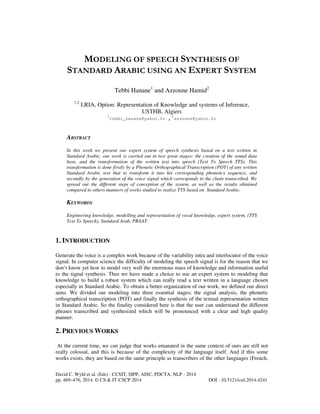 MODELING OF SPEECH SYNTHESIS OF
STANDARD ARABIC USING AN EXPERT SYSTEM
Tebbi Hanane1 and Azzoune Hamid2
1,2

LRIA, Option: Representation of Knowledge and systems of Inference,
USTHB, Algiers
1
2
tebbi_hanane@yahoo.fr , azzoune@yahoo.fr

ABSTRACT
In this work we present our expert system of speech synthesis based on a text written in
Standard Arabic, our work is carried out in two great stages: the creation of the sound data
base, and the transformation of the written text into speech (Text To Speech TTS). This
transformation is done firstly by a Phonetic Orthographical Transcription (POT) of any written
Standard Arabic text that to transform it into his corresponding phonetics sequence, and
secondly by the generation of the voice signal which corresponds to the chain transcribed. We
spread out the different steps of conception of the system, as well as the results obtained
compared to others manners of works studied to realize TTS based on Standard Arabic.

KEYWORDS
Engineering knowledge, modelling and representation of vocal knowledge, expert system, (TTS
Text To Speech), Standard Arab, PRAAT.

1. INTRODUCTION
Generate the voice is a complex work because of the variability intra and interlocutor of the voice
signal. In computer science the difficulty of modeling the speech signal is for the reason that we
don’t know yet how to model very well the enormous mass of knowledge and information useful
to the signal synthesis. Thus we have made a choice to use an expert system to modeling that
knowledge to build a robust system which can really read a text written in a language chosen
especially in Standard Arabic. To obtain a better organization of our work, we defined our direct
aims. We divided our modeling into three essential stages; the signal analysis, the phonetic
orthographical transcription (POT) and finally the synthesis of the textual representation written
in Standard Arabic. So the finality considered here is that the user can understand the different
phrases transcribed and synthesized which will be pronounced with a clear and high quality
manner.

2. PREVIOUS WORKS
At the current time, we can judge that works emanated in the same context of ours are still not
really colossal, and this is because of the complexity of the language itself. And if this some
works exists, they are based on the same principle as transcribers of the other languages (French,
David C. Wyld et al. (Eds) : CCSIT, SIPP, AISC, PDCTA, NLP - 2014
pp. 469–476, 2014. © CS & IT-CSCP 2014

DOI : 10.5121/csit.2014.4241

 