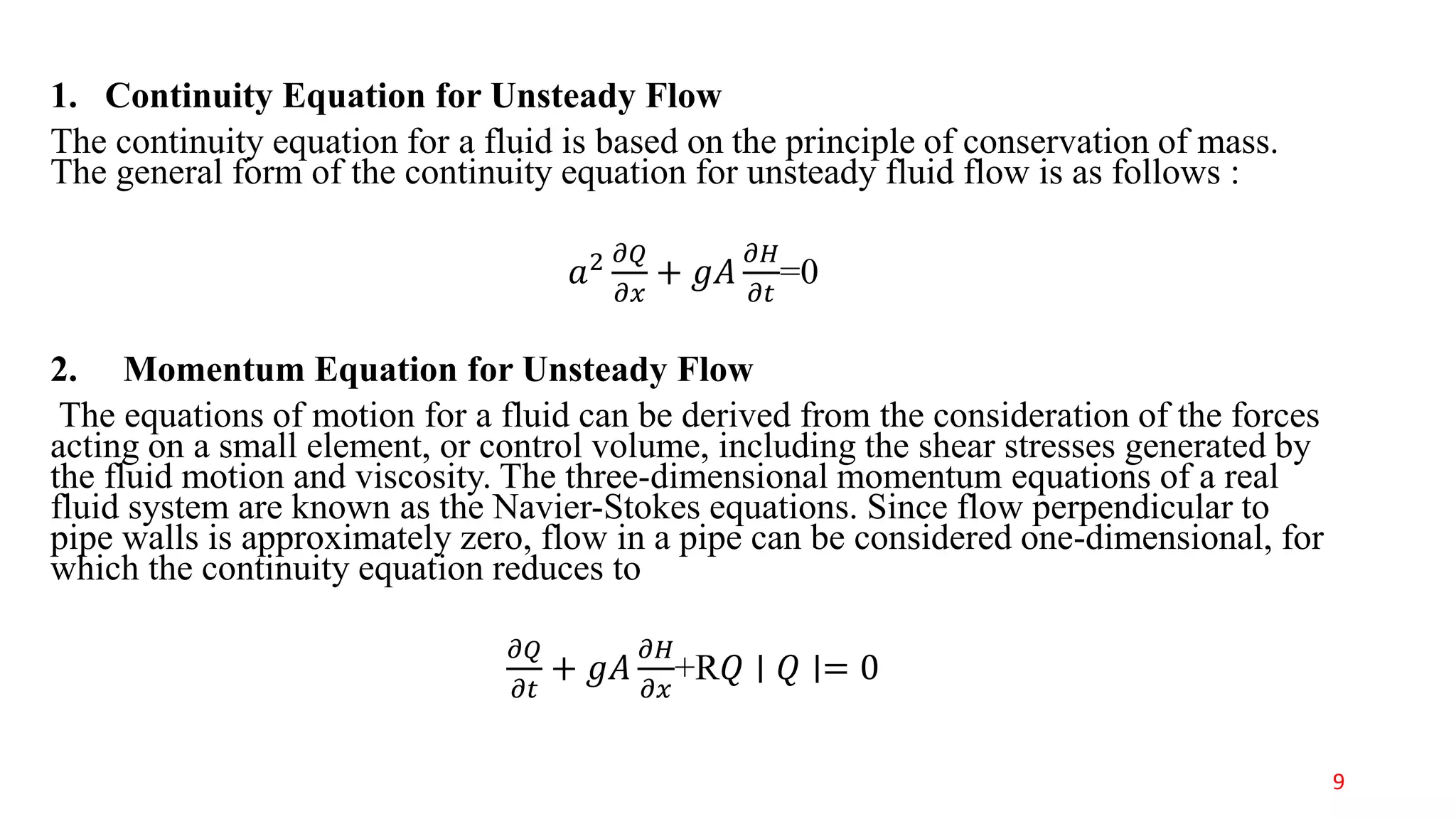 1. Continuity Equation for Unsteady Flow
The continuity equation for a fluid is based on the principle of conservation of mass.
The general form of the continuity equation for unsteady fluid flow is as follows :
𝑎2 𝜕𝑄
𝜕𝑥
+ 𝑔𝐴
𝜕𝐻
𝜕𝑡
=0
2. Momentum Equation for Unsteady Flow
The equations of motion for a fluid can be derived from the consideration of the forces
acting on a small element, or control volume, including the shear stresses generated by
the fluid motion and viscosity. The three-dimensional momentum equations of a real
fluid system are known as the Navier-Stokes equations. Since flow perpendicular to
pipe walls is approximately zero, flow in a pipe can be considered one-dimensional, for
which the continuity equation reduces to
𝜕𝑄
𝜕𝑡
+ 𝑔𝐴
𝜕𝐻
𝜕𝑥
+R𝑄 ∣ 𝑄 ∣= 0
9
 
