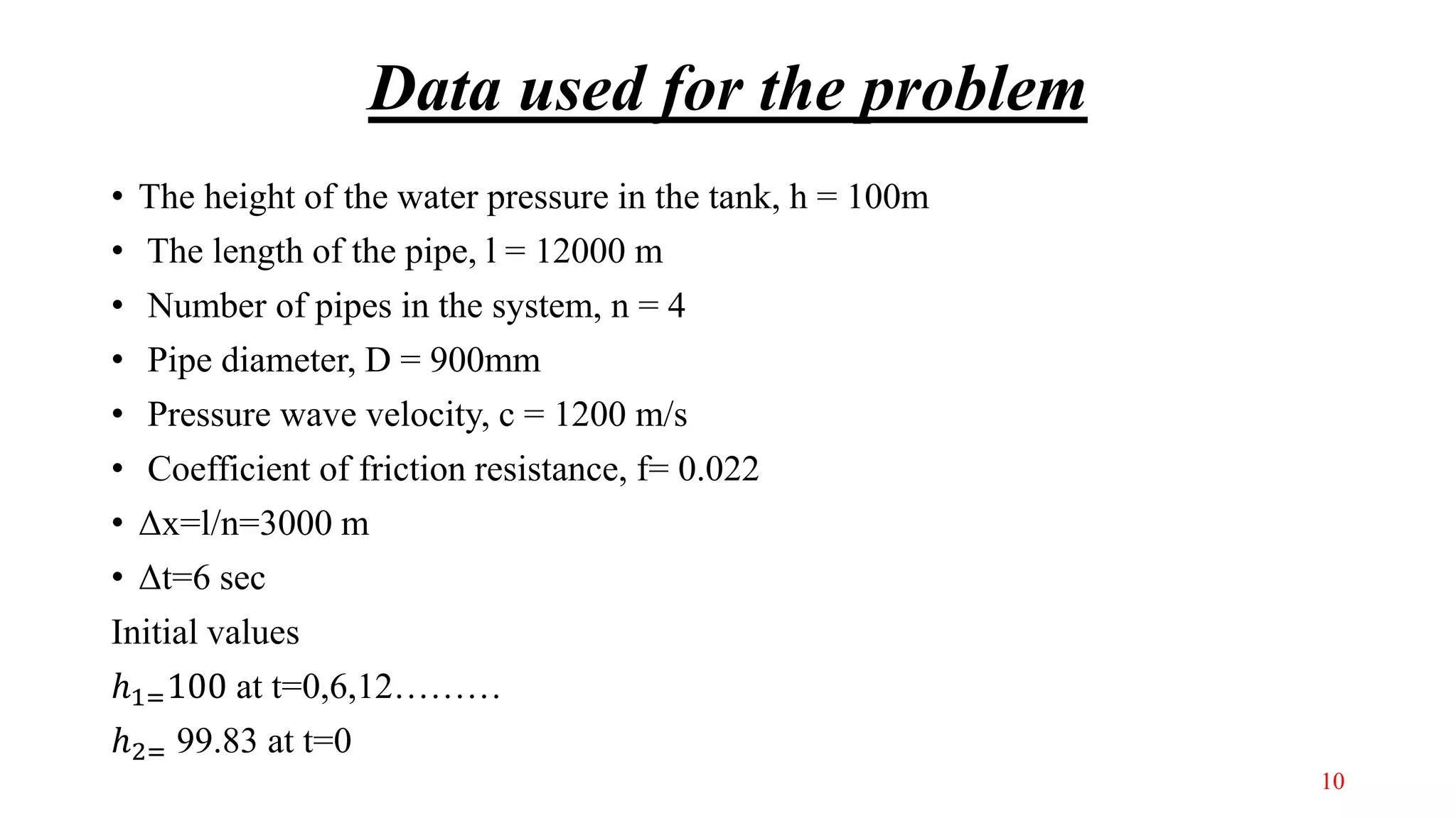 Data used for the problem
• The height of the water pressure in the tank, h = 100m
• The length of the pipe, l = 12000 m
• Number of pipes in the system, n = 4
• Pipe diameter, D = 900mm
• Pressure wave velocity, c = 1200 m/s
• Coefficient of friction resistance, f= 0.022
• Δx=l/n=3000 m
• Δt=6 sec
Initial values
ℎ1=100 at t=0,6,12………
ℎ2= 99.83 at t=0
10
 