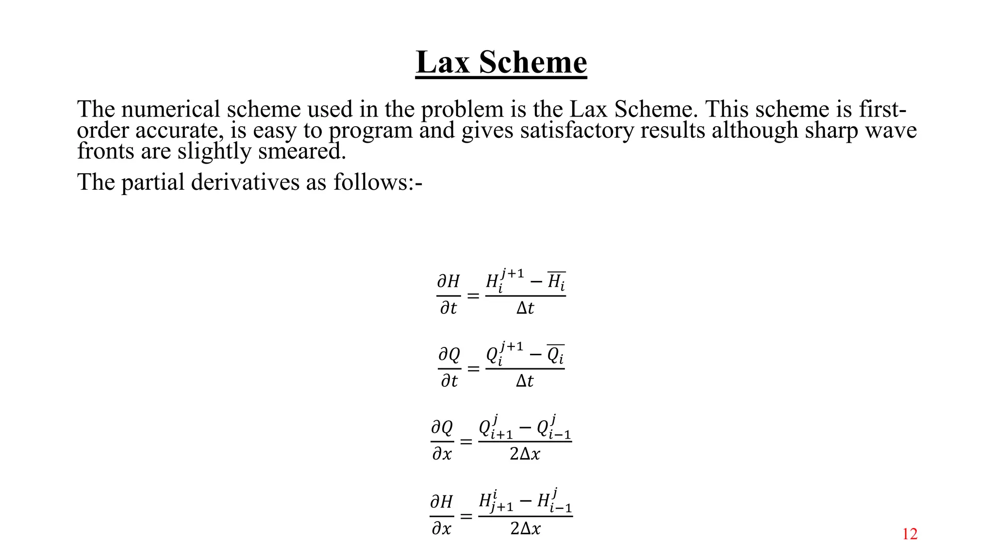 Lax Scheme
The numerical scheme used in the problem is the Lax Scheme. This scheme is first-
order accurate, is easy to program and gives satisfactory results although sharp wave
fronts are slightly smeared.
The partial derivatives as follows:-
𝜕𝐻
𝜕𝑡
=
𝐻𝑖
𝑗+1
− 𝐻𝑖
Δ𝑡
𝜕𝑄
𝜕𝑡
=
𝑄𝑖
𝑗+1
− 𝑄𝑖
Δ𝑡
𝜕𝑄
𝜕𝑥
=
𝑄𝑖+1
𝑗
− 𝑄𝑖−1
𝑗
2Δ𝑥
𝜕𝐻
𝜕𝑥
=
𝐻𝑗+1
𝑖
− 𝐻𝑖−1
𝑗
2Δ𝑥 12
 