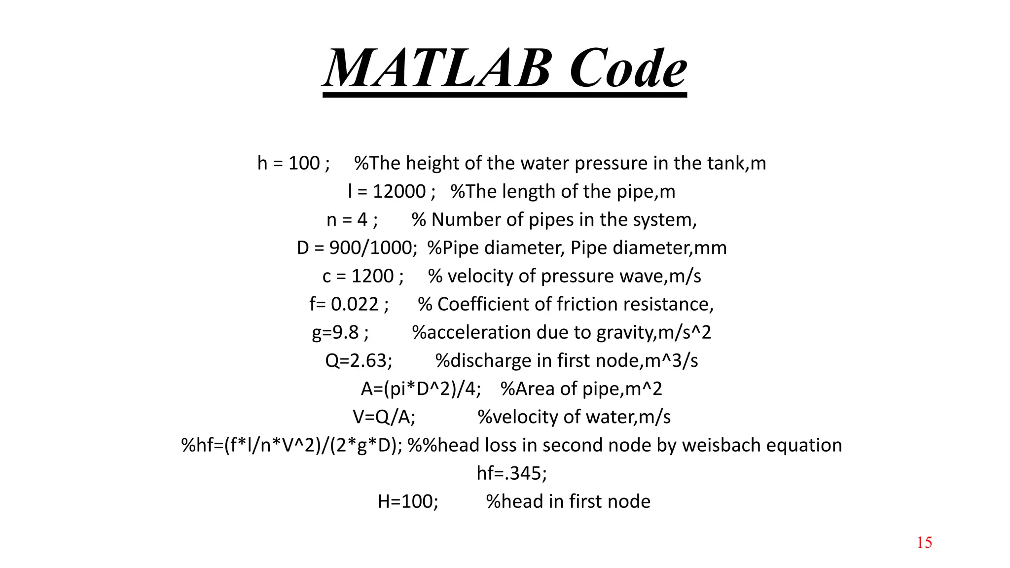 MATLAB Code
h = 100 ; %The height of the water pressure in the tank,m
l = 12000 ; %The length of the pipe,m
n = 4 ; % Number of pipes in the system,
D = 900/1000; %Pipe diameter, Pipe diameter,mm
c = 1200 ; % velocity of pressure wave,m/s
f= 0.022 ; % Coefficient of friction resistance,
g=9.8 ; %acceleration due to gravity,m/s^2
Q=2.63; %discharge in first node,m^3/s
A=(pi*D^2)/4; %Area of pipe,m^2
V=Q/A; %velocity of water,m/s
%hf=(f*l/n*V^2)/(2*g*D); %%head loss in second node by weisbach equation
hf=.345;
H=100; %head in first node
15
 