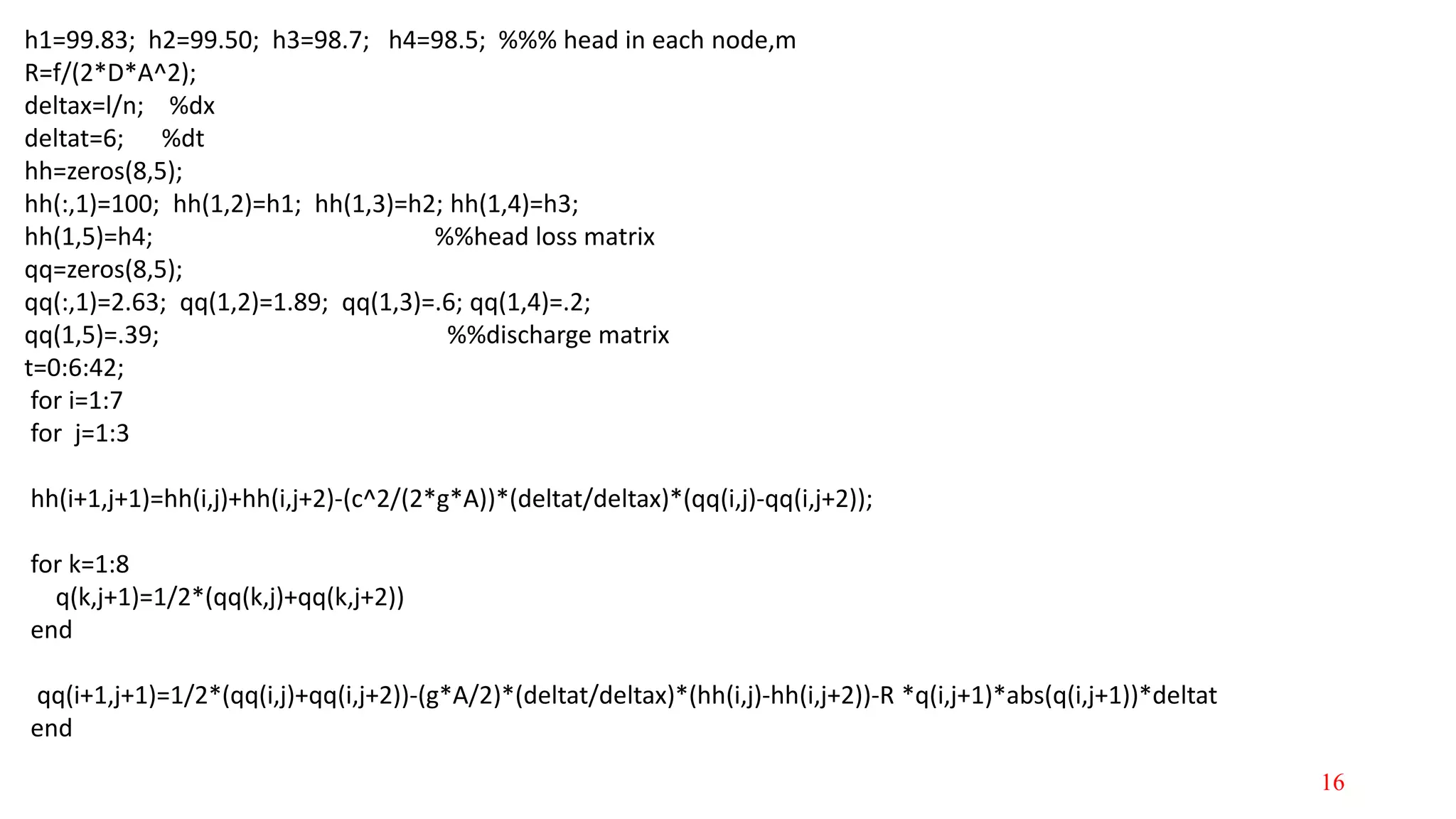 h1=99.83; h2=99.50; h3=98.7; h4=98.5; %%% head in each node,m
R=f/(2*D*A^2);
deltax=l/n; %dx
deltat=6; %dt
hh=zeros(8,5);
hh(:,1)=100; hh(1,2)=h1; hh(1,3)=h2; hh(1,4)=h3;
hh(1,5)=h4; %%head loss matrix
qq=zeros(8,5);
qq(:,1)=2.63; qq(1,2)=1.89; qq(1,3)=.6; qq(1,4)=.2;
qq(1,5)=.39; %%discharge matrix
t=0:6:42;
for i=1:7
for j=1:3
hh(i+1,j+1)=hh(i,j)+hh(i,j+2)-(c^2/(2*g*A))*(deltat/deltax)*(qq(i,j)-qq(i,j+2));
for k=1:8
q(k,j+1)=1/2*(qq(k,j)+qq(k,j+2))
end
qq(i+1,j+1)=1/2*(qq(i,j)+qq(i,j+2))-(g*A/2)*(deltat/deltax)*(hh(i,j)-hh(i,j+2))-R *q(i,j+1)*abs(q(i,j+1))*deltat
end
16
 