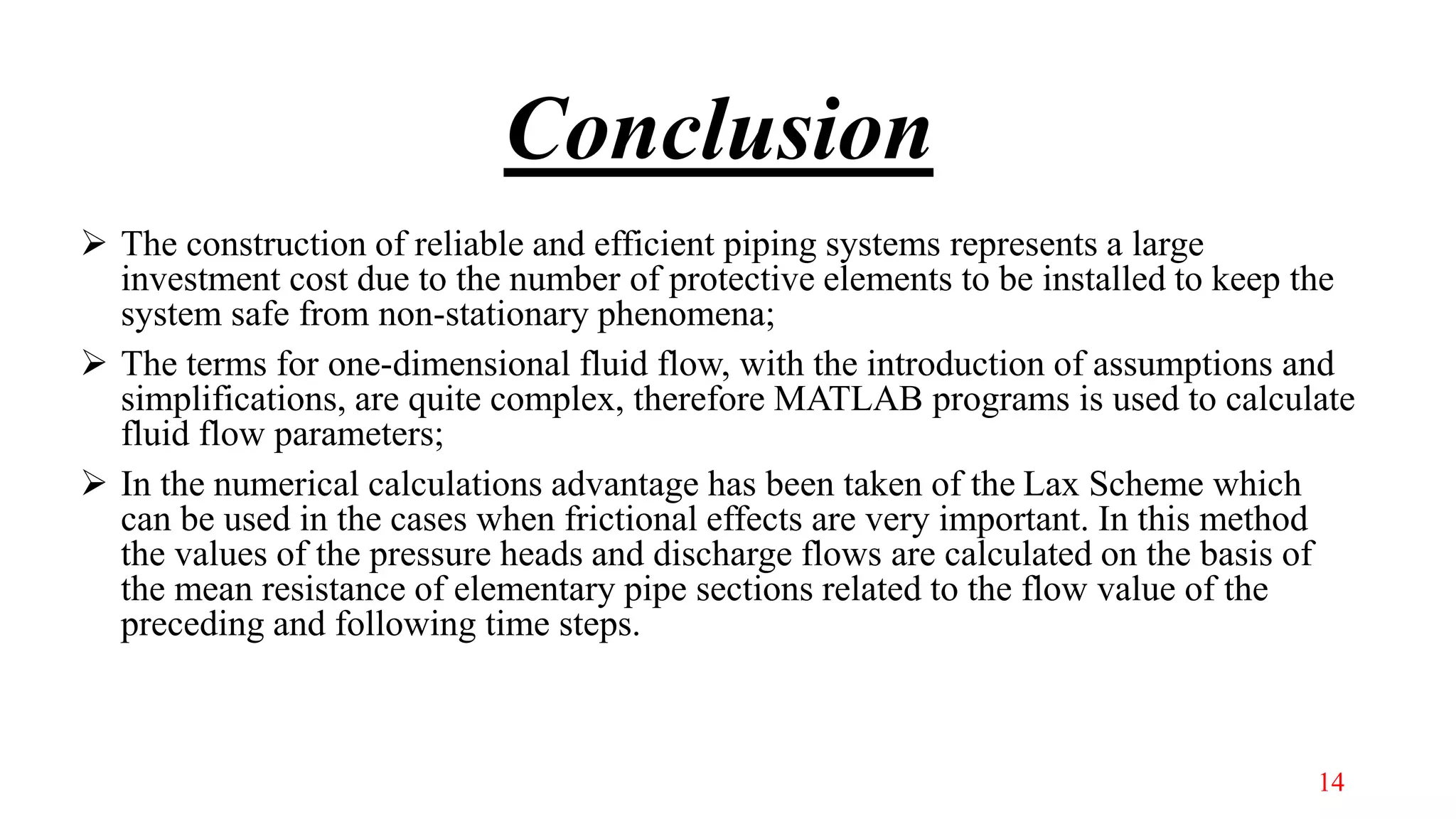 Conclusion
 The construction of reliable and efficient piping systems represents a large
investment cost due to the number of protective elements to be installed to keep the
system safe from non-stationary phenomena;
 The terms for one-dimensional fluid flow, with the introduction of assumptions and
simplifications, are quite complex, therefore MATLAB programs is used to calculate
fluid flow parameters;
 In the numerical calculations advantage has been taken of the Lax Scheme which
can be used in the cases when frictional effects are very important. In this method
the values of the pressure heads and discharge flows are calculated on the basis of
the mean resistance of elementary pipe sections related to the flow value of the
preceding and following time steps.
14
 