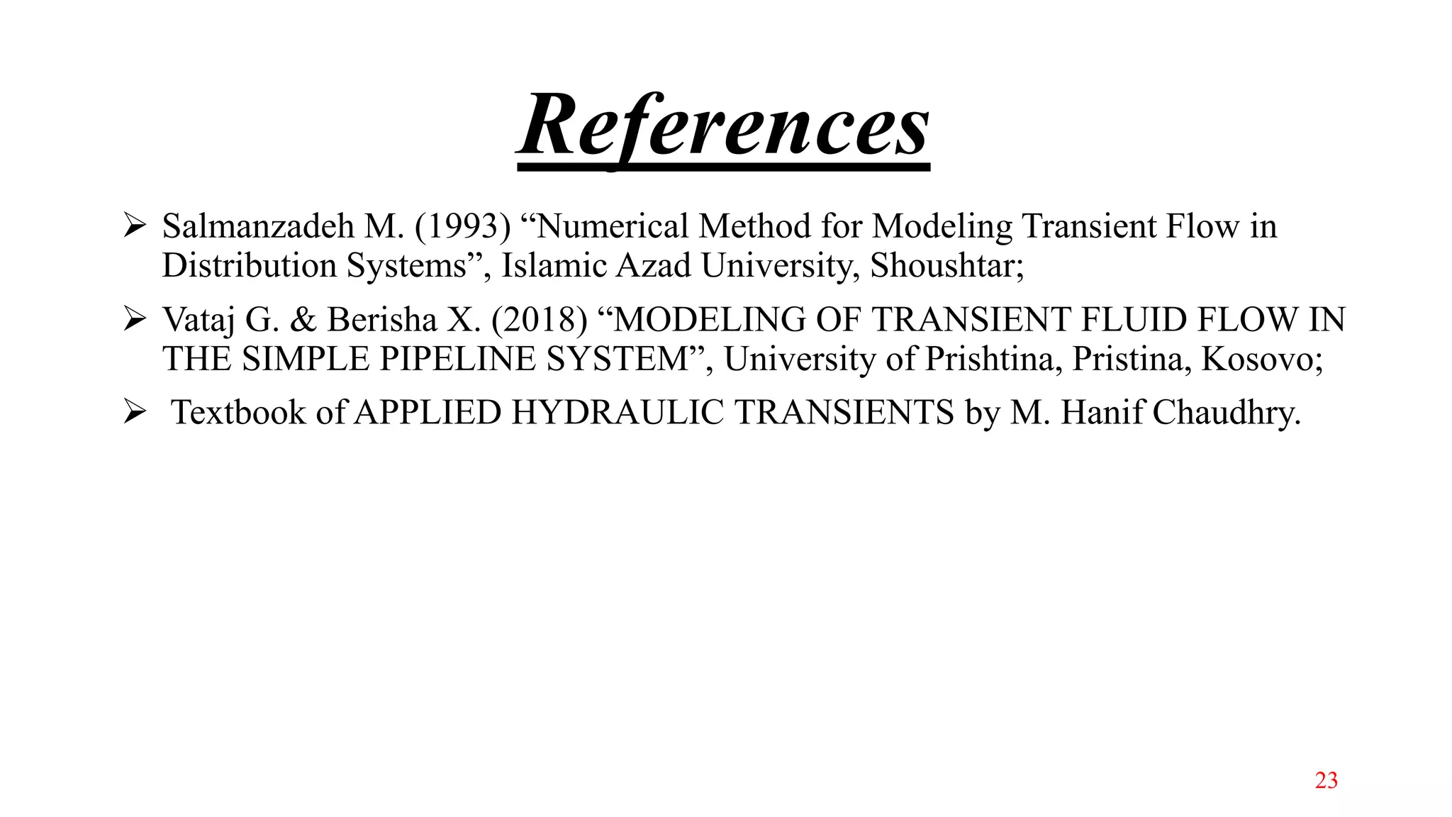 References
 Salmanzadeh M. (1993) “Numerical Method for Modeling Transient Flow in
Distribution Systems”, Islamic Azad University, Shoushtar;
 Vataj G. & Berisha X. (2018) “MODELING OF TRANSIENT FLUID FLOW IN
THE SIMPLE PIPELINE SYSTEM”, University of Prishtina, Pristina, Kosovo;
 Textbook of APPLIED HYDRAULIC TRANSIENTS by M. Hanif Chaudhry.
23
 