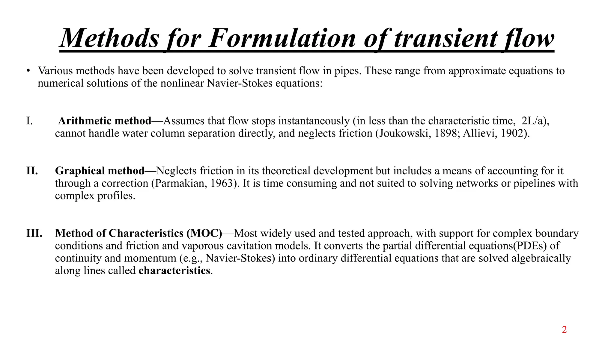 Methods for Formulation of transient flow
• Various methods have been developed to solve transient flow in pipes. These range from approximate equations to
numerical solutions of the nonlinear Navier-Stokes equations:
I. Arithmetic method—Assumes that flow stops instantaneously (in less than the characteristic time, 2L/a),
cannot handle water column separation directly, and neglects friction (Joukowski, 1898; Allievi, 1902).
II. Graphical method—Neglects friction in its theoretical development but includes a means of accounting for it
through a correction (Parmakian, 1963). It is time consuming and not suited to solving networks or pipelines with
complex profiles.
III. Method of Characteristics (MOC)—Most widely used and tested approach, with support for complex boundary
conditions and friction and vaporous cavitation models. It converts the partial differential equations(PDEs) of
continuity and momentum (e.g., Navier-Stokes) into ordinary differential equations that are solved algebraically
along lines called characteristics.
2
 