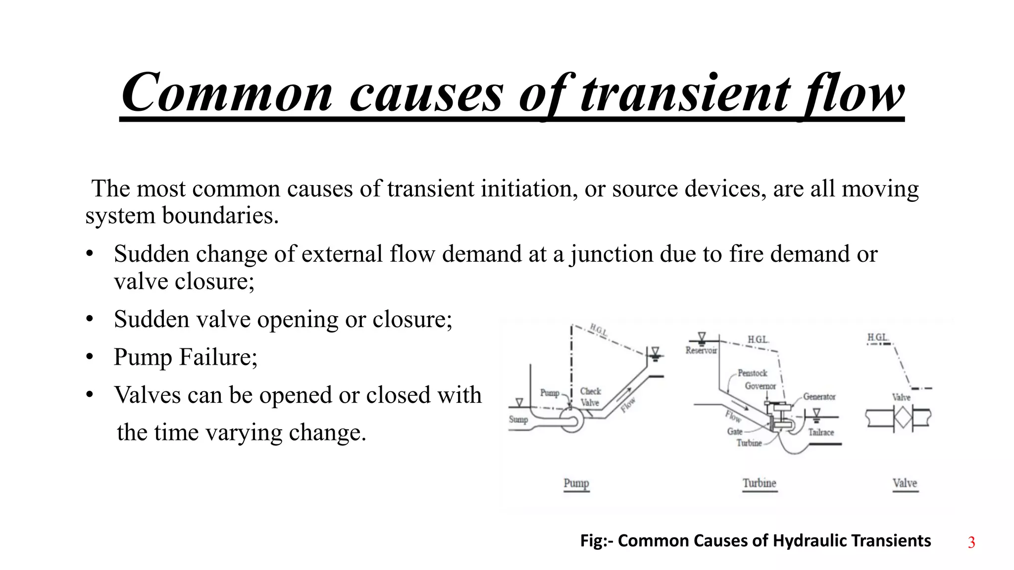 Common causes of transient flow
The most common causes of transient initiation, or source devices, are all moving
system boundaries.
• Sudden change of external flow demand at a junction due to fire demand or
valve closure;
• Sudden valve opening or closure;
• Pump Failure;
• Valves can be opened or closed with
the time varying change.
Fig:- Common Causes of Hydraulic Transients 3
 