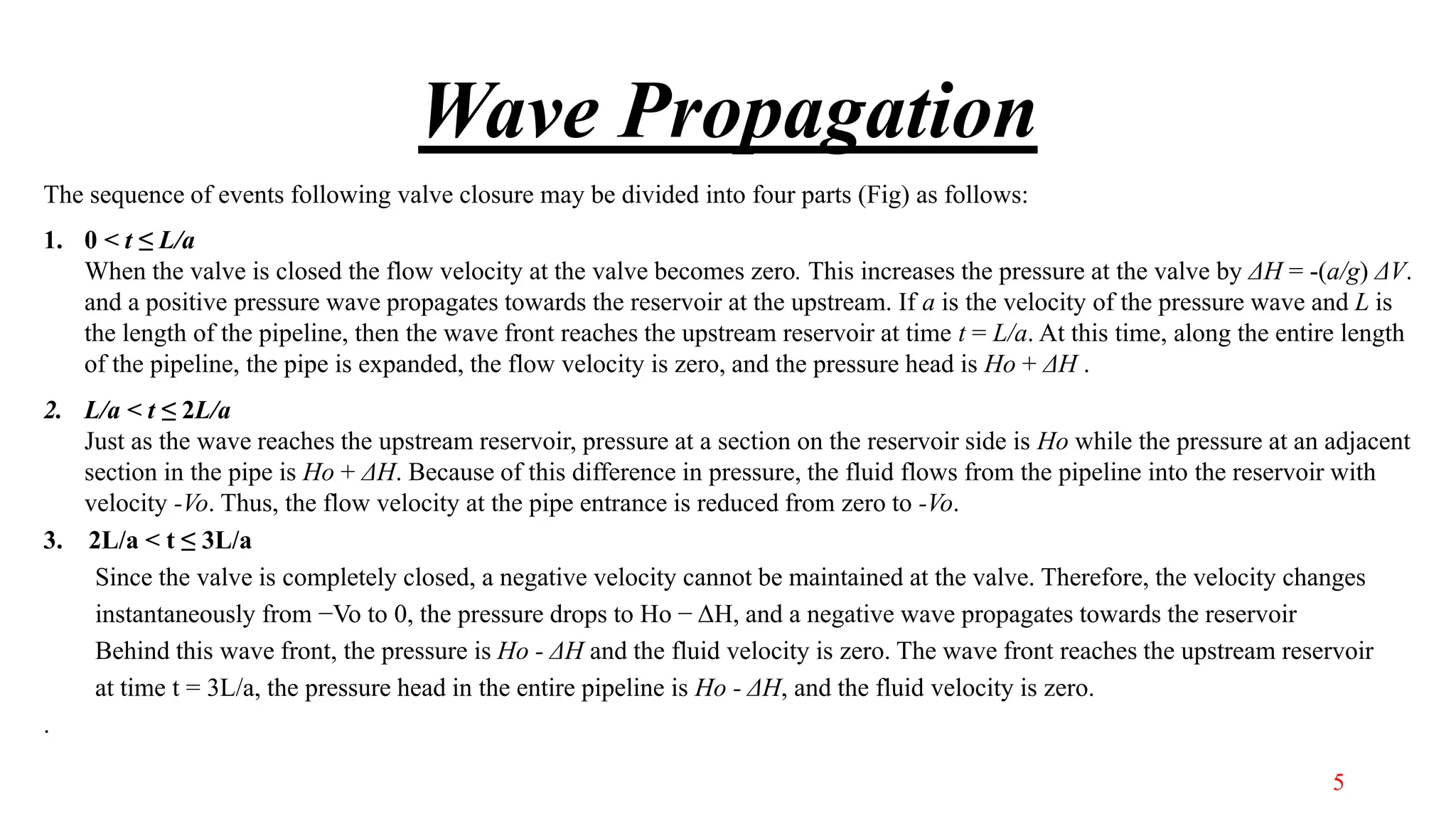 Wave Propagation
The sequence of events following valve closure may be divided into four parts (Fig) as follows:
1. 0 < t ≤ L/a
When the valve is closed the flow velocity at the valve becomes zero. This increases the pressure at the valve by ΔH = -(a/g) ΔV.
and a positive pressure wave propagates towards the reservoir at the upstream. If a is the velocity of the pressure wave and L is
the length of the pipeline, then the wave front reaches the upstream reservoir at time t = L/a. At this time, along the entire length
of the pipeline, the pipe is expanded, the flow velocity is zero, and the pressure head is Ho + ΔH .
2. L/a < t ≤ 2L/a
Just as the wave reaches the upstream reservoir, pressure at a section on the reservoir side is Ho while the pressure at an adjacent
section in the pipe is Ho + ΔH. Because of this difference in pressure, the fluid flows from the pipeline into the reservoir with
velocity -Vo. Thus, the flow velocity at the pipe entrance is reduced from zero to -Vo.
3. 2L/a < t ≤ 3L/a
Since the valve is completely closed, a negative velocity cannot be maintained at the valve. Therefore, the velocity changes
instantaneously from −Vo to 0, the pressure drops to Ho − ΔH, and a negative wave propagates towards the reservoir
Behind this wave front, the pressure is Ho - ΔH and the fluid velocity is zero. The wave front reaches the upstream reservoir
at time t = 3L/a, the pressure head in the entire pipeline is Ho - ΔH, and the fluid velocity is zero.
.
5
 