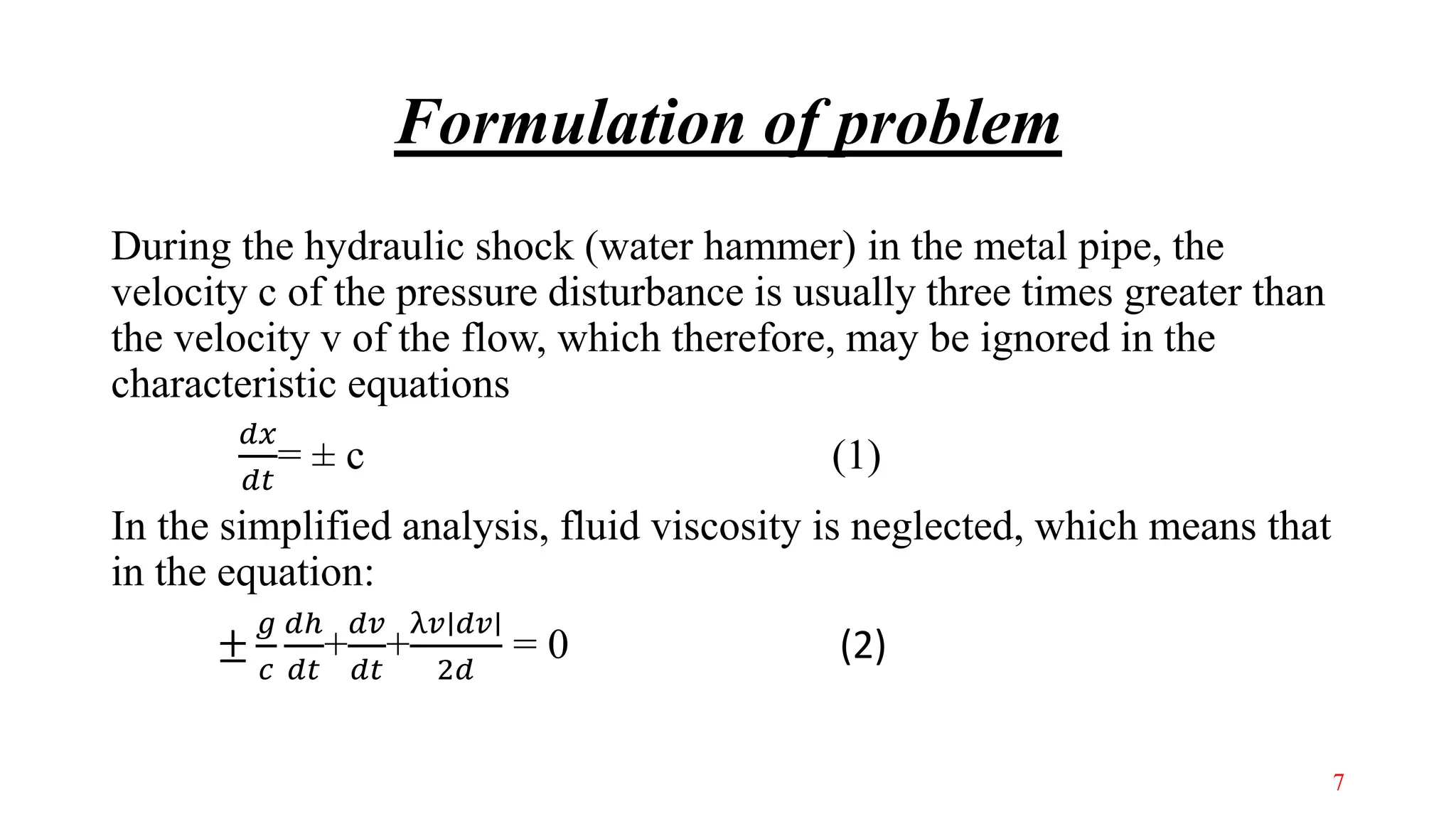Formulation of problem
During the hydraulic shock (water hammer) in the metal pipe, the
velocity c of the pressure disturbance is usually three times greater than
the velocity v of the flow, which therefore, may be ignored in the
characteristic equations
𝑑𝑥
𝑑𝑡
= ± c (1)
In the simplified analysis, fluid viscosity is neglected, which means that
in the equation:
±
𝑔
𝑐
𝑑ℎ
𝑑𝑡
+
𝑑𝑣
𝑑𝑡
+
λ𝑣∣𝑑𝑣∣
2𝑑
= 0 (2)
7
 