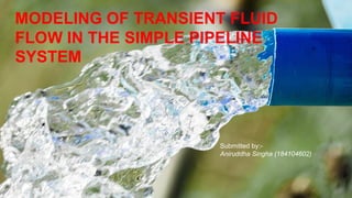 MODELING OF TRANSIENT FLUID
FLOW IN THE SIMPLE PIPELINE
SYSTEM
Submitted by:-
Aniruddha Singha (184104602)
 