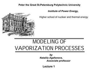MODELING OF
VAPORIZATION PROCESSES
Peter the Great St.Petersburg Polytechnic University
Lecture 1
Institute of Power Energy,
Higher school of nuclear and thermal energy
by
Nataliia Agafonova,
Associate professor
 