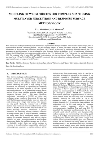 IJRET: International Journal of Research in Engineering and Technology eISSN: 2319-1163 | pISSN: 2321-7308
_______________________________________________________________________________________
Volume: 04 Issue: 09 | September-2015, Available @ http://www.ijret.org 131
MODELING OF WEDM PROCESS FOR COMPLEX SHAPE USING
MULTILAYER PERCEPTRON AND RESPONSE SURFACE
METHODOLOGY
V. L. Bhambere1
, S. S. Khandare2
1
Research Scholar, BDCOE Sevagram, Wardha, M.S. India,
vijaylbhambere@gmail.com,+918308751751
2
Ex. princIpal, B.D.C.O.E Sewagram, Wardha, M.S. India,
shashikhan_ngp@hotmail.com
Abstract
Wire cut electric discharge machining is the present days requirement in manufacturing the intricate and complex shape parts as
required in the modern industrial products. The process being complex in nature for control over the machining process
parameters. In the present study Multilayer perceptron (MLP) model is developed to predict the Material removal rate. The
mathematical regression model is also developed by using Response Surface Methodology (RSM) to establish the relationshIp
between the MRR and input process parameters like pulse on time (Ton), Pulse off time (Toff), Peak current (IP) and Servo voltage
(SV). The predicted value by using MLP and RSM were compared with the experimental values. The average percentage errors
are found to be 1.29 and -0.36527 for MLP and RSM respectively. It is observed that the predicted values with RSM are closer to
experimental values as compared to MLP model.
Key Words: WEDM, Response Surface Methodology, Neural Network, Multi Layer Perception, Material Removal
Rate, Surface Roughness
--------------------------------------------------------------------***----------------------------------------------------------------------
1. INTRODUCTION
Wire electric discharge machining (WEDM) process has
created revolution in manufacturing industry. As
machining of hard and composite materials, super alloys
becomes easier to cut intricate shapes and complex
profiles. Producing the parts of high quality at high
production rate efficiency by optimizing the machining
conditions is the prime objective of WEDM. Optimal
machining conditions can be obtained by carrying out the
analysis of the input variables, response variables and
interaction between them. The most Significant
performance parameters in WEDM are cutting rate,
workpiece surface roughness, dimensional deviation and
kerf. Machining parameters includes pulse on, pulse off,
peak current, servo voltage, wire tension, water pressure
and wire speed. During the research work on WEDM
machine many researchers have focused on various aspects
related to WEDM which includes state of the art in wire
electric discharge machines, optimization of process
parameters on machining different workpiece materials
including different types of alloys of materials, composites
and many more newly investigated tougher materials
required in aerospace industries, tools and die making
industries etc. some have concentrated on wire breakage
phenomenon during the machining process and its effects
on obtainable surface finish and various methods to
overcome it. As well some have suggested the selection of
optimum process parameters on machine setting to get the
desired surface finish on machining. Puri A. B., et al. [8] in
this paper an analytical approach in the solution of the
wire-tool equation by considering multIple spark
discharges to investigate wire vibration effects in WEDM.
Portillo E., et al.[4] developed recurrent neural network
model to diagnose degraded cutting regimes in Wire
Electrical Discharge Machining process, which helps to
detect the degradation of the cutting process which results
in breakage of the wire electrode tool, productivity of the
process and accuracy required. In 2010 Reddy V. B., et al.
[9] developed to predict WEDM for chromium –
molybdenum –vanedium alloyed special steel an artificial
neural network model. The steel being used in automobile
industry. Similarly in 2014 Varun A., et al.[10]]
proposed to couple grey relational analysis (GRA) and
genetic algorithm (GA) for optimizing they conducted the
experiments with EN 353 work material for studying
various process parameters effects on the
response parameter. Spedding, T.A. and wang Z.Q. [1]
described the parametric combinationwith the use of
artificial neural network and they also characterised the
surface roughness and waviness along with cutting speed.
Trang Y. S. et al.[2] developed a neural network model to
determine pulse duration, time, open circuit voltage, peak
current, electric capacitance and wire speed servo reference
voltage for the estimation of cutting speed and surface.
Ramakrishnana R. and Karunamoorthyb L[3] developed
artificial neural network model with Taguchi parameter
design for modeling of CNC WEDM process. Caydas et al.
 