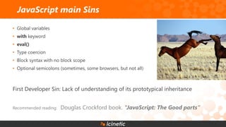 • Global variables
• with keyword
• eval()
• Type coercion
• Block syntax with no block scope
• Optional semicolons (sometimes, some browsers, but not all)
First Developer Sin: Lack of understanding of its prototypical inheritance
Recommended reading: Douglas Crockford book. “JavaScript: The Good parts”
JavaScript main Sins
 