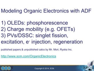 Copyright © 2014, SCM.
Modeling Organic Electronics with ADF
1) OLEDs: phosphorescence
2) Charge mobility (e.g. OFETs)
3) PVs/DSSC: singlet fission,
excitation, e- injection, regeneration
published papers & unpublished calcs by Mr. Mori, Ryoka Inc.
http://www.scm.com/OrganicElectronics
 