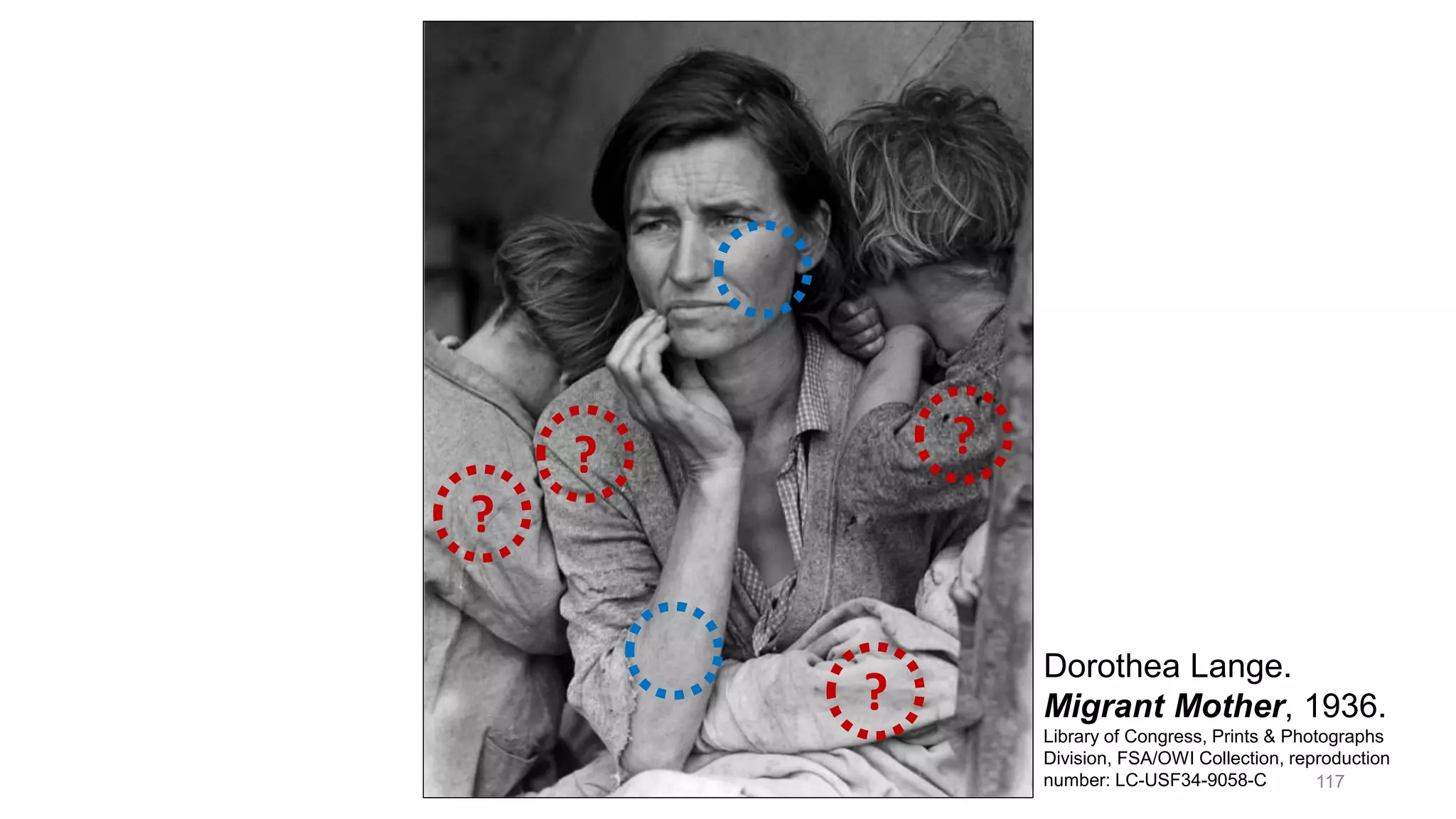 Dorothea Lange, Migrant Mother, 1936.
Dorothea Lange.
Migrant Mother, 1936.
Library of Congress, Prints & Photographs
Division, FSA/OWI Collection, reproduction
number: LC-USF34-9058-C
?
?
?
?
117
 