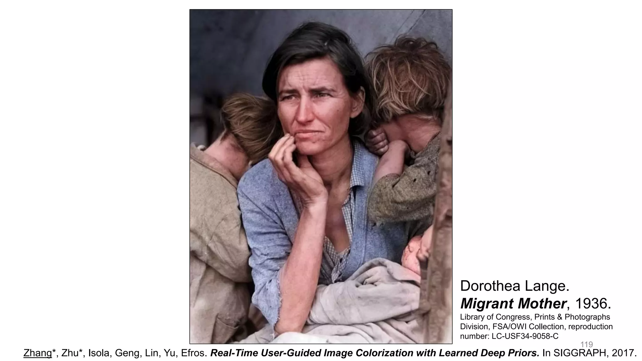 119
Dorothea Lange.
Migrant Mother, 1936.
Library of Congress, Prints & Photographs
Division, FSA/OWI Collection, reproduction
number: LC-USF34-9058-C
Zhang*, Zhu*, Isola, Geng, Lin, Yu, Efros. Real-Time User-Guided Image Colorization with Learned Deep Priors. In SIGGRAPH, 2017.
 