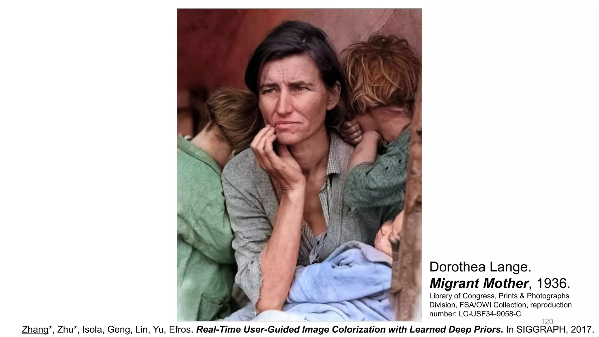 120
Zhang*, Zhu*, Isola, Geng, Lin, Yu, Efros. Real-Time User-Guided Image Colorization with Learned Deep Priors. In SIGGRAPH, 2017.
Dorothea Lange.
Migrant Mother, 1936.
Library of Congress, Prints & Photographs
Division, FSA/OWI Collection, reproduction
number: LC-USF34-9058-C
 