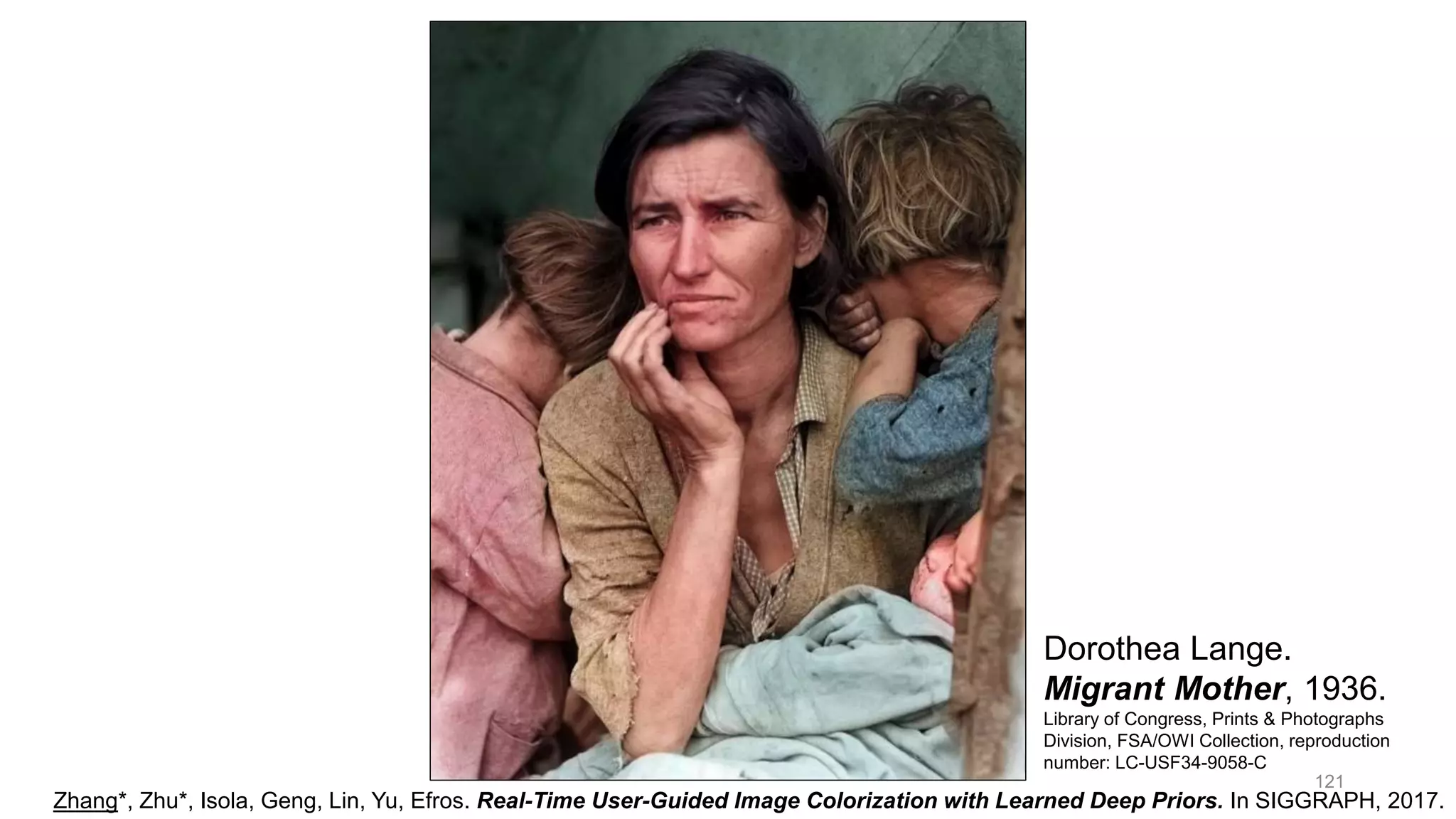 121
Zhang*, Zhu*, Isola, Geng, Lin, Yu, Efros. Real-Time User-Guided Image Colorization with Learned Deep Priors. In SIGGRAPH, 2017.
Dorothea Lange.
Migrant Mother, 1936.
Library of Congress, Prints & Photographs
Division, FSA/OWI Collection, reproduction
number: LC-USF34-9058-C
 