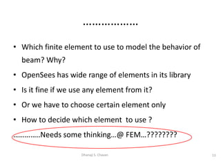 • Which finite element to use to model the behavior of
beam? Why?
• OpenSees has wide range of elements in its library
• Is it fine if we use any element from it?
• Or we have to choose certain element only
• How to decide which element to use ?
…………..Needs some thinking…@ FEM…????????
13
Dhanaji S. Chavan
………………
 