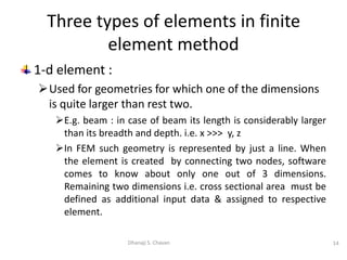 1-d element :
Used for geometries for which one of the dimensions
is quite larger than rest two.
E.g. beam : in case of beam its length is considerably larger
than its breadth and depth. i.e. x >>> y, z
In FEM such geometry is represented by just a line. When
the element is created by connecting two nodes, software
comes to know about only one out of 3 dimensions.
Remaining two dimensions i.e. cross sectional area must be
defined as additional input data & assigned to respective
element.
14
Dhanaji S. Chavan
Three types of elements in finite
element method
 
