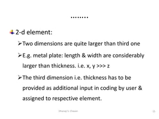 2-d element:
Two dimensions are quite larger than third one
E.g. metal plate: length & width are considerably
larger than thickness. i.e. x, y >>> z
The third dimension i.e. thickness has to be
provided as additional input in coding by user &
assigned to respective element.
15
Dhanaji S. Chavan
……..
 