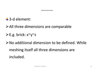 3-d element:
All three dimensions are comparable
E.g. brick: x~y~z
No additional dimension to be defined. While
meshing itself all three dimensions are
included.
16
Dhanaji S. Chavan
………
 