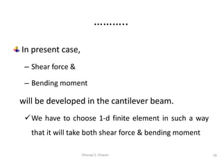 In present case,
– Shear force &
– Bending moment
will be developed in the cantilever beam.
We have to choose 1-d finite element in such a way
that it will take both shear force & bending moment
18
Dhanaji S. Chavan
………..
 