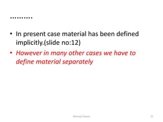 ……….
• In present case material has been defined
implicitly.(slide no:12)
• However in many other cases we have to
define material separately
Dhanaji Chavan 21
 