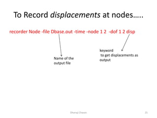 To Record displacements at nodes…..
recorder Node -file Dbase.out -time -node 1 2 -dof 1 2 disp
Dhanaji Chavan 25
Name of the
output file
keyword
to get displacements as
output
 