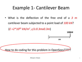 Example 1- Cantilever Beam
• What is the deflection of the free end of a 3 m
cantilever beam subjected to a point load of 100 kN?
(E =2*1005 kN/m2 ,c/s:0.3mx0.3m)
How to do coding for this problem in OpenSees?????
Dhanaji S. Chavan 3
3m
100kN
 