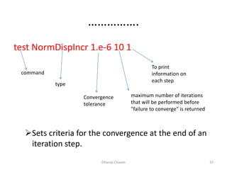 …………….
test NormDispIncr 1.e-6 10 1
Sets criteria for the convergence at the end of an
iteration step.
Dhanaji Chavan 33
command
type
Convergence
tolerance
maximum number of iterations
that will be performed before
"failure to converge" is returned
To print
information on
each step
 