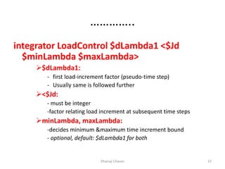 …………..
integrator LoadControl $dLambda1 <$Jd
$minLambda $maxLambda>
$dLambda1:
- first load-increment factor (pseudo-time step)
- Usually same is followed further
<$Jd:
- must be integer
-factor relating load increment at subsequent time steps
minLambda, maxLambda:
-decides minimum &maximum time increment bound
- optional, default: $dLambda1 for both
Dhanaji Chavan 37
 