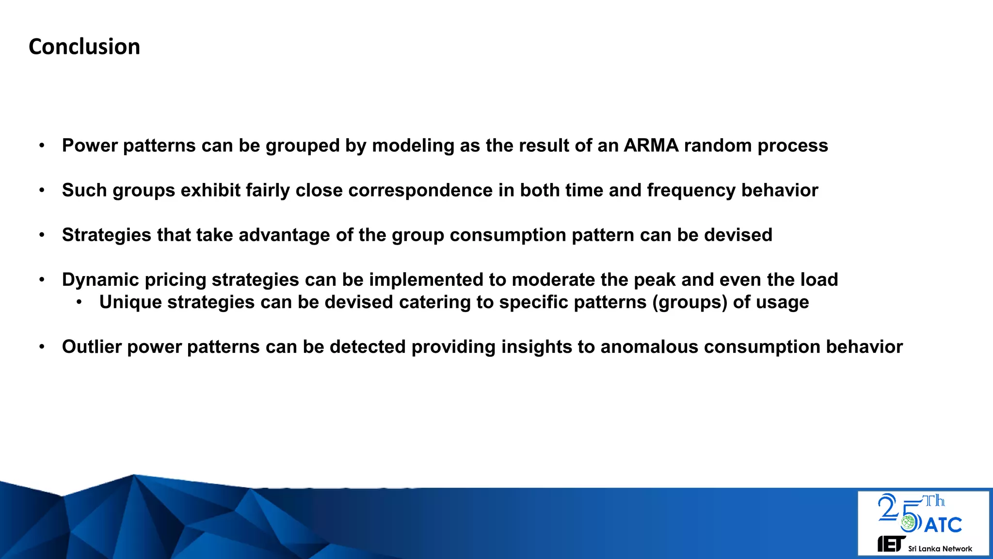Conclusion
• Power patterns can be grouped by modeling as the result of an ARMA random process
• Such groups exhibit fairly close correspondence in both time and frequency behavior
• Strategies that take advantage of the group consumption pattern can be devised
• Dynamic pricing strategies can be implemented to moderate the peak and even the load
• Unique strategies can be devised catering to specific patterns (groups) of usage
• Outlier power patterns can be detected providing insights to anomalous consumption behavior
 