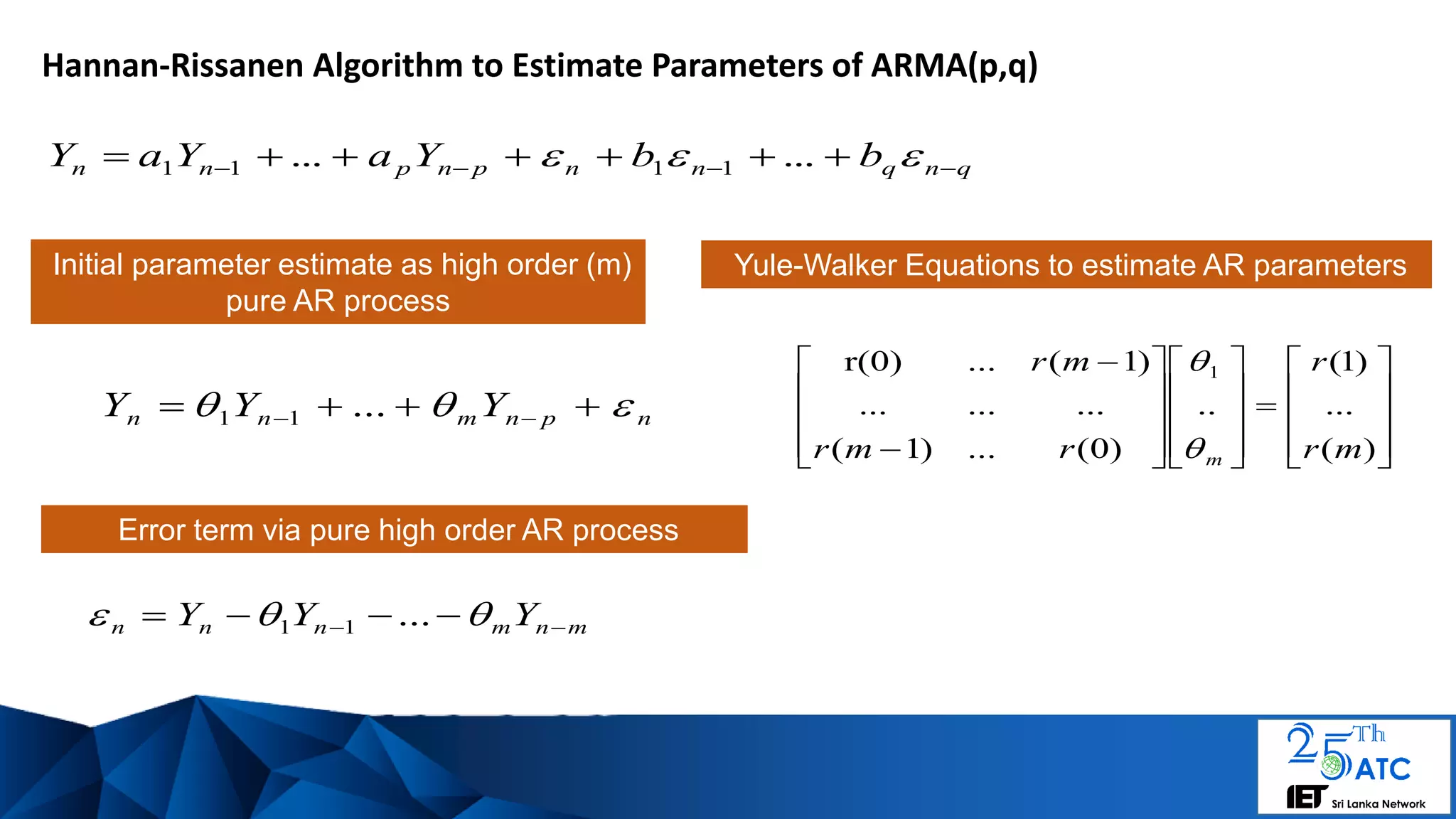 Hannan-Rissanen Algorithm to Estimate Parameters of ARMA(p,q)
qnqnnpnpnn bbYaYaY    ...... 1111
Initial parameter estimate as high order (m)
pure AR process

































)(
...
)1(
..
)0(...)1(
.........
)1(...r(0) 1
mr
r
rmr
mr
m

npnmnn YYY    ...11
Yule-Walker Equations to estimate AR parameters
mnmnnn YYY    ...11
Error term via pure high order AR process
 