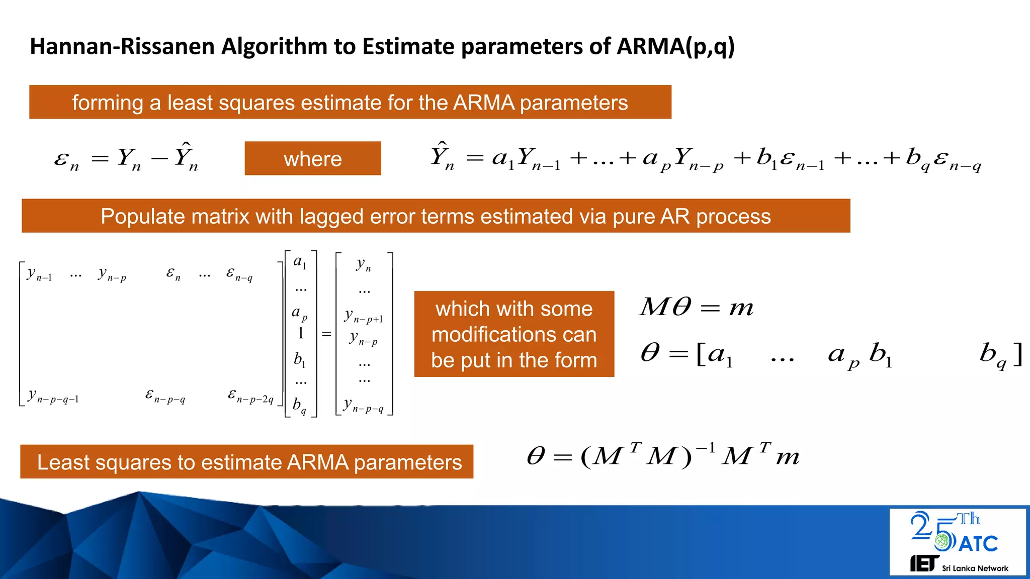 Hannan-Rissanen Algorithm to Estimate parameters of ARMA(p,q)
Least squares to estimate ARMA parameters
mM 
mMMM TT 1
)( 

Populate matrix with lagged error terms estimated via pure AR process
nnn YY ˆ
which with some
modifications can
be put in the form
forming a least squares estimate for the ARMA parameters
qnqnpnpnn bbYaYaY    ......ˆ
1111where




































































qpn
pn
pn
n
q
p
qpnqpnqpn
qnnpnn
y
y
y
y
b
b
a
a
y
yy
...
...
...
...
1
...
......
1
1
1
21
1


]...[ 11 qp bbaa
 