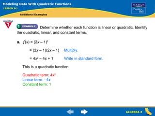Determine whether each function is linear or quadratic. Identify the quadratic, linear, and constant terms. a. ƒ ( x ) = (2 x  – 1) 2 This is a quadratic function. Quadratic term: 4 x 2 Linear term: –4 x Constant term: 1 Modeling Data With Quadratic Functions LESSON 5-1 Additional Examples = (2 x  – 1)(2 x  – 1) Multiply. ,[object Object],Write in standard form. 