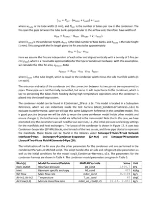 𝑙𝑓𝑖𝑛 = 𝑁𝑡𝑝𝑟 ⋅ (𝑤𝑡𝑢𝑏𝑒 + 𝑡𝑤𝑎𝑙𝑙) + 𝑡𝑤𝑎𝑙𝑙,
where 𝑤𝑡𝑢𝑏𝑒 is the tube width (2 mm), and 𝑁𝑡𝑝𝑟 is the number of tubes per row in the condenser. The
fins span the gaps between the tube banks perpendicular to the airflow and, therefore, have widths of
𝑤𝑓𝑖𝑛 = ℎ𝑐𝑜𝑛𝑑 − 𝑁𝑟𝑜𝑤 ⋅ (ℎ𝑡𝑢𝑏𝑒 + 2 ⋅ 𝑡𝑤𝑎𝑙𝑙),
where ℎ𝑐𝑜𝑛𝑑 is the condenser height, 𝑁𝑟𝑜𝑤 is the total number of tube banks, and ℎ𝑡𝑢𝑏𝑒 is the tube height
(1 mm). This along with the fin length gives the fin area to be approximately
𝑎𝑓𝑖𝑛 = 𝑙𝑓𝑖𝑛 ⋅ 𝑤𝑓𝑖𝑛.
Here we assume the fins are independent of each other and aligned vertically with a density of 5 fins per
cm (𝜌𝑓𝑖𝑛), which is a reasonable approximation for this type of condenser hardware. With this assumption,
we calculate the total fin area, 𝑎𝑓𝑖𝑛𝑡𝑜𝑡, to be
𝑎𝑓𝑖𝑛𝑡𝑜𝑡 = 𝑁𝑟𝑜𝑤 ⋅ 𝑎𝑓𝑖𝑛 ⋅ 𝜌𝑓𝑖𝑛 ⋅ 𝑙𝑡𝑢𝑏𝑒,
where 𝑙𝑡𝑢𝑏𝑒 is the tube length, which is equal to the condenser width minus the side manifold widths (1
cm each).
The entrance and exits of the condenser and the connection between its two passes are represented as
pipes. These pipes are not thermally connected, but serve to add capacitance to the condenser, which is
key to preventing the tubes from flooding during high temperature operations once the condenser is
placed into the closed-loop system.
The condenser model can be found in Condenser_2Pass.slx. This model is located in a Subsystem
Reference, which we can instantiate inside the test harness (step3_CondenserHarness.slx) to
evaluate its performance. Later we will use this same Subsystem Reference in the complete model. This
is good practice because we will be able to reuse the same condenser model inside other models and
ensure changes to the test harness model are reflected in the main model. Note that in this case, we have
promoted only the parameters we will need for our exercises, i.e., the initial pressure and energy settings
for the manifolds and heat exchangers. The layout of the condenser is shown in Figure 17. It uses two
Condenser-Evaporator (2P-MA) blocks, one for each of the two passes, and three pipe blocks to represent
the manifolds. These blocks can be found in the libraries under Simscape→Fluids→Fluid Network
Interfaces→Heat Exchangers→Condenser-Evaporator (2P-MA) and Simscape→Foundation
Library→Two-Phase Fluid→Elements→Pipe (2P).
The initialization of the fin area plus the other parameters for the condenser unit are performed in the
condenserParams.m MATLAB script. This script handles the air-side and refrigerant-side parameters as
well as the initial conditions for the model step3_CondenserHarness.slx. The parameters for the
condenser harness are shown in Table 4. The condenser model parameters are given in Table 5.
Block(s) Model Parameter/Variable MATLAB Variable Value Unit
Inlet, Outlet Reservoir pressure p0_cond 1464.7 kPa
Inlet Reservoir specific enthalpy h0_cond 425 kJ/kg
Ref Flow Mass flow rate mdot_cond 0.0104 kg/s
Air In1, Air In2 Temperature T_air_cond 40 degC
Air Flow(1,2) Mixture mass flow rate mdot_air_cond(1,2) [0.15, 0.05] kg/s
 