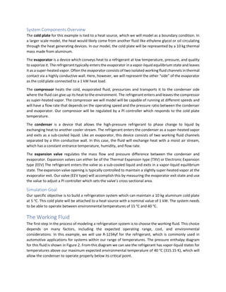 System Components Overview
The cold plate for this example is tied to a heat source, which we will model as a boundary condition. In
a larger scale model, the heat would likely come from another fluid like ethylene glycol or oil circulating
through the heat generating devices. In our model, the cold plate will be represented by a 10 kg thermal
mass made from aluminum.
The evaporator is a device which conveys heat to a refrigerant at low temperature, pressure, and quality
to vaporize it. The refrigerant typically enters the evaporator in a vapor-liquid equilibrium state and leaves
it as a super-heated vapor. Often the evaporator consists of two isolated working fluid channels in thermal
contact via a highly conductive wall. Here, however, we will represent the other “side” of the evaporator
as the cold plate connected to a 1 kW heat load.
The compressor heats the cold, evaporated fluid, pressurizes and transports it to the condenser side
where the fluid can give up its heat to the environment. The refrigerant enters and leaves the compressor
as super-heated vapor. The compressor we will model will be capable of running at different speeds and
will have a flow rate that depends on the operating speed and the pressure ratio between the condenser
and evaporator. Our compressor will be regulated by a PI controller which responds to the cold plate
temperature.
The condenser is a device that allows the high-pressure refrigerant to phase change to liquid by
exchanging heat to another cooler stream. The refrigerant enters the condenser as a super-heated vapor
and exits as a sub-cooled liquid. Like an evaporator, this device consists of two working fluid channels
separated by a thin conductive wall. In this case, the fluid will exchange heat with a moist air stream,
which has a constant entrance temperature, humidity, and flow rate.
The expansion valve regulates the mass flow and pressure difference between the condenser and
evaporator. Expansion valves can either be of the Thermal Expansion type (TXV) or Electronic Expansion
type (EEV) The refrigerant enters the valve as a sub-cooled liquid and exits in a vapor-liquid equilibrium
state. The expansion valve opening is typically controlled to maintain a slightly super-heated vapor at the
evaporator exit. Our valve (EEV type) will accomplish this by measuring the evaporator exit state and use
the value to adjust a PI controller which sets the valve’s cross-sectional area.
Simulation Goal
Our specific objective is to build a refrigeration system which can maintain a 10 kg aluminum cold plate
at 5 o
C. This cold plate will be attached to a heat source with a nominal value of 1 kW. The system needs
to be able to operate between environmental temperatures of 15 o
C and 40 o
C.
The Working Fluid
The first step in the process of modeling a refrigeration system is to choose the working fluid. This choice
depends on many factors, including the expected operating range, cost, and environmental
considerations. In this example, we will use R-1234yf for the refrigerant, which is commonly used in
automotive applications for systems within our range of temperatures. The pressure enthalpy diagram
for this fluid is shown in Figure 2. From this diagram we can see the refrigerant has vapor-liquid states for
temperatures above our maximum expected environmental temperature of 40 o
C (315.15 K), which will
allow the condenser to operate properly below its critical point.
 