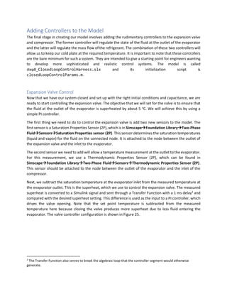 Adding Controllers to the Model
The final stage in creating our model involves adding the rudimentary controllers to the expansion valve
and compressor. The former controller will regulate the state of the fluid at the outlet of the evaporator
and the latter will regulate the mass flow of the refrigerant. The combination of these two controllers will
allow us to keep our cold plate at the required temperature. It is important to note that these controllers
are the bare minimum for such a system. They are intended to give a starting point for engineers wanting
to develop more sophisticated and realistic control systems. The model is called
step8_ClosedLoopControlHarness.slx and its initialization script is
closedLoopControlParams.m.
Expansion Valve Control
Now that we have our system closed and set up with the right initial conditions and capacitance, we are
ready to start controlling the expansion valve. The objective that we will set for the valve is to ensure that
the fluid at the outlet of the evaporator is superheated by about 5 o
C. We will achieve this by using a
simple PI controller.
The first thing we need to do to control the expansion valve is add two new sensors to the model. The
first sensor is a Saturation Properties Sensor (2P), which is in Simscape→Foundation Library→Two-Phase
Fluid→Sensors→Saturation Properties sensor (2P). This sensor determines the saturation temperatures
(liquid and vapor) for the fluid on the connected node. It is attached to the node between the outlet of
the expansion valve and the inlet to the evaporator.
The second sensor we need to add will allow a temperature measurement at the outlet to the evaporator.
For this measurement, we use a Thermodynamic Properties Sensor (2P), which can be found in
Simscape→Foundation Library→Two-Phase Fluid→Sensors→Thermodynamic Properties Sensor (2P).
This sensor should be attached to the node between the outlet of the evaporator and the inlet of the
compressor.
Next, we subtract the saturation temperature at the evaporator inlet from the measured temperature at
the evaporator outlet. This is the superheat, which we use to control the expansion valve. The measured
superheat is converted to a Simulink signal and sent through a Transfer Function with a 1 ms delay3
and
compared with the desired superheat setting. This difference is used as the input to a PI controller, which
drives the valve opening. Note that the set point temperature is subtracted from the measured
temperature here because closing the valve produces more superheat due to less fluid entering the
evaporator. The valve controller configuration is shown in Figure 25.
3
The Transfer Function also serves to break the algebraic loop that the controller segment would otherwise
generate.
 