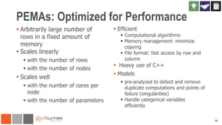 PEMAs: Optimized for Performance
 Arbitrarily large number of
rows in a fixed amount of
memory
 Scales linearly
 with the number of rows
 with the number of nodes

 Scales well
 with the number of cores per
node
 with the number of parameters

 Efficient

 Computational algorithms
 Memory management: minimize
copying
 File format: fast access by row and
column

 Heavy use of C++
 Models

 pre-analyzed to detect and remove
duplicate computations and points of
failure (singularities)
 Handle categorical variables
efficiently
10

 