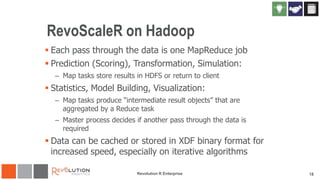 RevoScaleR on Hadoop
 Each pass through the data is one MapReduce job
 Prediction (Scoring), Transformation, Simulation:
– Map tasks store results in HDFS or return to client

 Statistics, Model Building, Visualization:
– Map tasks produce “intermediate result objects” that are
aggregated by a Reduce task
– Master process decides if another pass through the data is
required

 Data can be cached or stored in XDF binary format for
increased speed, especially on iterative algorithms
Revolution R Enterprise

18

 