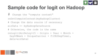 Sample code for logit on Hadoop
#

Change the “compute context”

rxSetComputeContext(myHadoopCluster)
# Change the data source if necessary
airData <- myHadoopDataSource
# Otherwise, the code is the same
rxLogit(ArrDelay>15 ~ Origin + Year + Month +
DayOfWeek + UniqueCarrier + F(CRSDepTime),
data=airData)

22

 