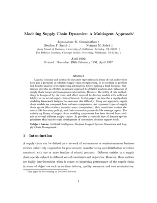Modeling Supply Chain Dynamics: A Multiagent Approach
                               Jayashankar M. Swaminathan y
                      Stephen F. Smith z          Norman M. Sadeh z
              Haas School of Business, University of California, Berkeley, CA-94720. y
             The Robotics Institute, Carnegie Mellon University, Pittsburgh, PA-15213. z
                                        April 1996;
                      Revised: December 1996; February 1997; April 1997


                                                 Abstract
            A global economy and increase in customer expectations in terms of cost and services
        have put a premium on e ective supply chain reengineering. It is essential to perform
        risk bene t analysis of reengineering alternatives before making a nal decision. Sim-
        ulation provides an e ective pragmatic approach to detailed analysis and evaluation of
        supply chain design and management alternatives. However, the utility of this method-
        ology is hampered by the time and e ort required to develop models with su cient
          delity to the actual supply chain of interest. In this paper, we describe a supply-chain
        modeling framework designed to overcome this di culty. Using our approach, supply
        chain models are composed from software components that represent types of supply
        chain agents like retailers, manufacturers, transporters, their constituent control ele-
        ments like inventory policy, and their interaction protocols like message types. The
        underlying library of supply chain modeling components has been derived from anal-
        ysis of several di erent supply chains. It provides a reusable base of domain-speci c
        primitives that enables rapid development of customized decision support tools.
        Subject Areas: Arti cial Intelligence, Decision Support System, Simulation and Sup-
        ply Chain Management.

1 Introduction
A supply chain can be de ned as a network of autonomous or semiautonomous business
entities collectively responsible for procurement, manufacturing and distribution activities
associated with one or more families of related products. Di erent entities in a supply
chain operate subject to di erent sets of constraints and objectives. However, these entities
are highly interdependent when it comes to improving performance of the supply chain
in terms of objectives such as on-time delivery, quality assurance and cost minimization.
     This paper is forthcoming in Decision Sciences.

                                                        1
 