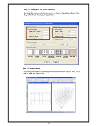  
 
 
                                        
 
 
 
Step 1
Specify
Only” o
 
 
 
 
 
 
 
 
 
 
 
 
 
 
 
 
 
 
 
 
 
 
 
 
 
      Step 1-3
 
The grid
File >>
 
 
 
 
 
 
 
 
 
 
 
 
 
 
 
 
 
 
 
 
 
 
 
-2: Specify
y grid dimen
option to add
3: Save the M
d system has
Save, and s
Grid and St
sion and sto
d the structur
Model 
s been creat
save the file.
10 
tory Dimens
ory dimensio
ral objects lat
ed as param
 
sion 
n as shown
ter. 
meters specifi
in figure bel
ed from prev
ow. Select “
vious steps. G
“Grid
Go to
 
 