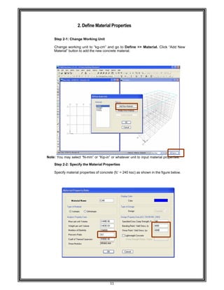  
 
 
 
 
Step 2-
 
Chang
Materia
 
 
 
 
 
 
 
 
 
 
 
 
 
Note: You m
Step 2-
Specify
 
 
 
 
 
 
 
 
 
 
 
 
 
 
 
 
 
 
 
 
2. D
-1: Change W
e working u
al” button to a
may select “N
-2: Specify t
y material pro
Define Mat
Working Un
unit to “kg-c
add the new
N-mm” or “K
the Material
operties of co
11 
terial Prop
nit 
m” and go t
concrete ma
Kip-in” or wha
Properties
oncrete (fc’ =
erties 
to Define >
aterial. 
atever unit to
= 240 ksc) as
>> Material.
o input mate
s shown in th
. Click “Add
rial propertie
he figure belo
New
es.  
ow. 
 
 