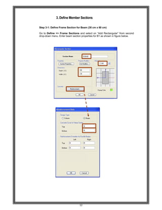  
 
 
 
 
Step 3-
 
Go to D
drop-do
 
 
 
 
 
 
 
 
 
 
 
 
 
 
 
 
 
 
 
 
 
 
 
 
 
 
 
 
 
 
 
 
 
 
 
 
 
 
 
 
 
 
 
 
 
 
 
 
3. D
-1: Define Fr
Define >> F
own menu. E
Define Mem
rame Sectio
Frame Sect
Enter beam s
12 
mber Secti
on for Beam
tions and se
section prope
ions 
(30 cm x 60
elect on “Ad
erties for B1
0 cm) 
dd Rectangu
as shown in
ular” from se
figure below
econd  
w. 
 
 